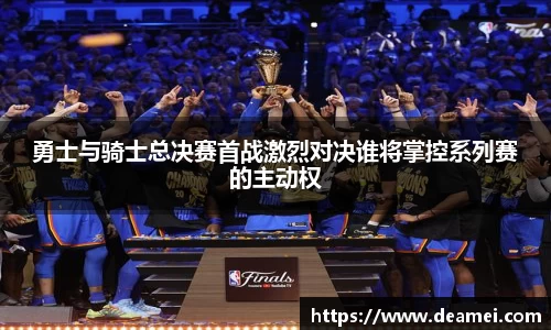 kaiyun勇士与骑士总决赛首战激烈对决谁将掌控系列赛的主动权